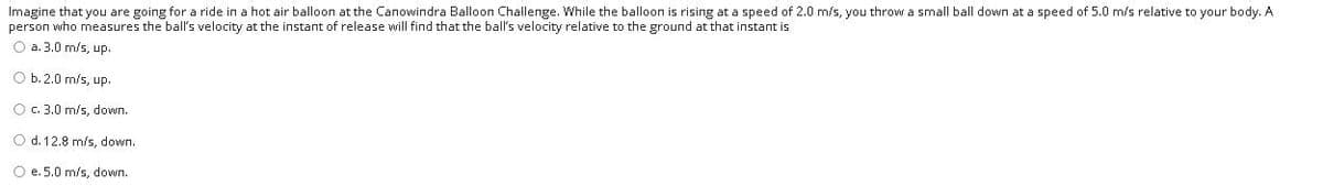 Imagine that you are going for a ride in a hot air balloon at the Canowindra Balloon Challenge. While the balloon is rising at a speed of 2.0 m/s, you throw a small ball down at a speed of 5.0 m/s relative to your body. A
person who measures the ball's velocity at the instant of release will find that the ball's velocity relative to the ground at that instant is
O a. 3.0 m/s, up.
O b. 2.0 m/s, up.
O c. 3.0 m/s, down.
O d. 12.8 m/s, down.
O e. 5.0 m/s, down.
