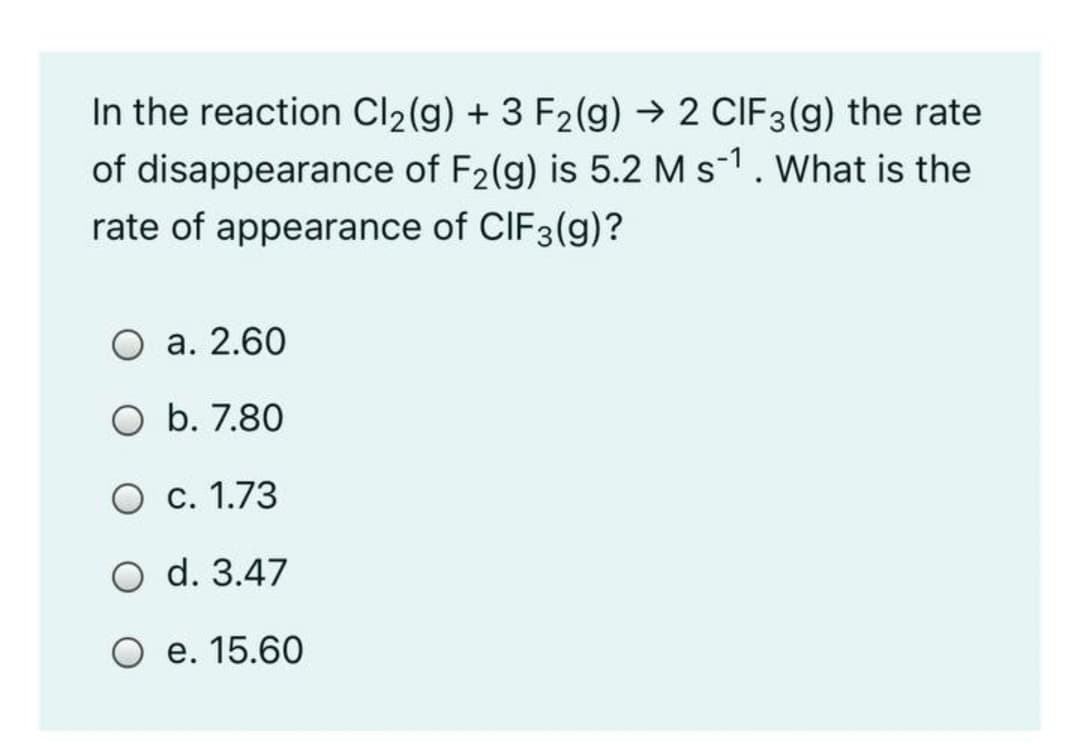 In the reaction Cl2(g) + 3 F2(g) → 2 CIF3(g) the rate
of disappearance of F2(g) is 5.2 M s-1. What is the
rate of appearance of CIF3(g)?
а. 2.60
O b. 7.80
О с. 1.73
O d. 3.47
O e. 15.60
