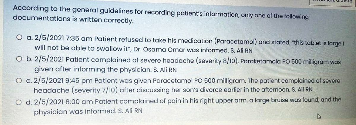 According to the general guidelines for recording patient's information, only one of the following
documentations is written correctly:
O a. 2/5/2021 7:35 am Patient refused to take his medication (Paracetamol) and stated, "this tablet is large
will not be able to swallow it", Dr. Osama Omar was informed. S. Ali RN
O b. 2/5/2021 Patient complained of severe headache (severity 8/10). Paraketamola PO 500 milligram was
given after informing the physician. S. Ali RN
O c. 2/5/2021 9:45 pm Patient was given Paracetamol PO 500 milligram. The patient complained of severe
headache (severity 7/10) after discussing her son's divorce earlier in the afternoon. S. Ali RN
O d. 2/5/2021 8:00 am Patient complained of pain in his right upper arm, a large bruise was found, and the
physician was informed. S. Ali RN
