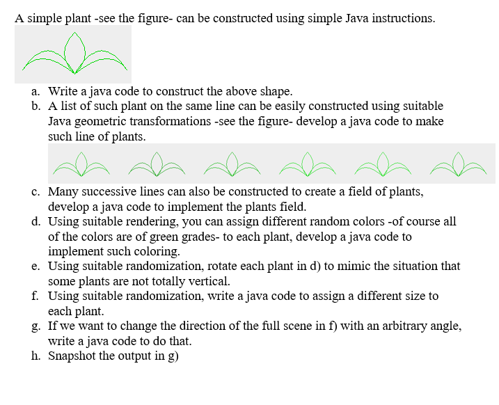 A simple plant -see the figure- can be constructed using simple Java instructions.
a. Write a java code to construct the above shape.
b. A list of such plant on the same line can be easily constructed using suitable
Java geometric transformations -see the figure- develop a java code to make
such line of plants.
c. Many successive lines can also be constructed to create a field of plants,
develop a java code to implement the plants field.
d. Using suitable rendering, you can assign different random colors -of course all
of the colors are of green grades- to each plant, develop a java code to
implement such coloring.
e. Using suitable randomization, rotate each plant in d) to mimic the situation that
some plants are not totally vertical.
f. Using suitable randomization, write a java code to assign a different size to
each plant.
g. If we want to change the direction of the full scene in f) with an arbitrary angle,
write a java code to do that.
h. Snapshot the output in g)
