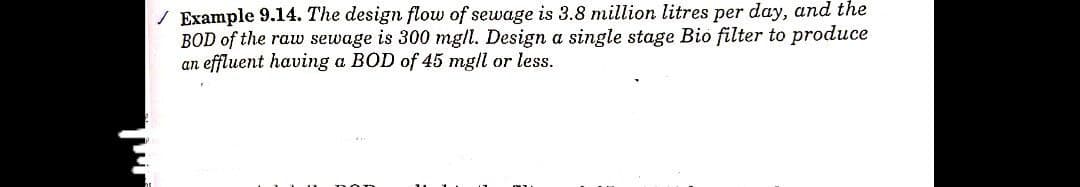 ✓ Example 9.14. The design flow of sewage is 3.8 million litres per day, and the
BOD of the raw sewage is 300 mg/l. Design a single stage Bio filter to produce
an effluent having a BOD of 45 mg/l or less.