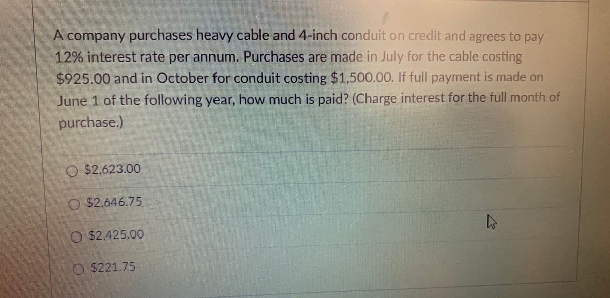 A company purchases heavy cable and 4-inch conduit on credit and agrees to pay
12% interest rate per annum.. Purchases are made in July for the cable costing
$925.00 and in October for conduit costing $1,500.00. If full payment is made on
June 1 of the following year, how much is paid? (Charge interest for the full month of
purchase.)
O $2,623.00
O $2,646.75
$2,425.00
O $221.75
