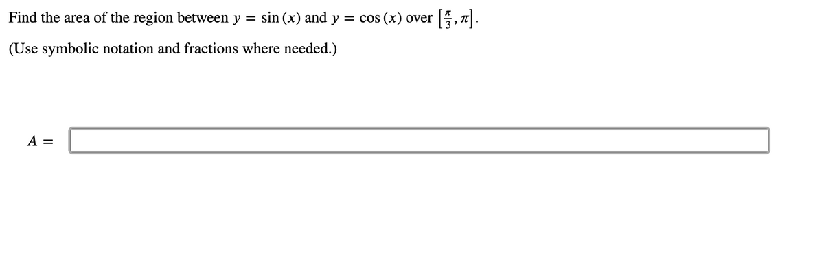 Find the area of the region between y
= sin (x) and y = cos (x) over
(Use symbolic notation and fractions where needed.)
A =
