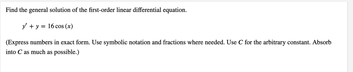 Find the general solution of the first-order linear differential equation.
y' + y = 16 cos (x)
(Express numbers in exact form. Use symbolic notation and fractions where needed. Use C for the arbitrary constant. Absorb
into C as much as possible.)
