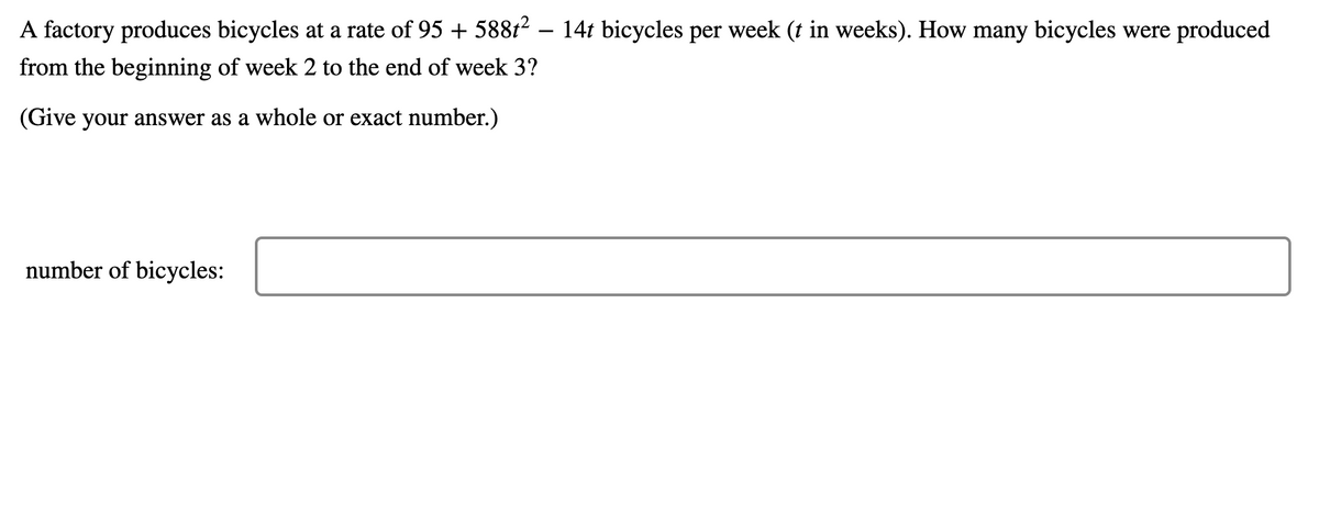 A factory produces bicycles at a rate of 95 + 588t² – 14t bicycles per week (t in weeks). How many bicycles were produced
-
from the beginning of week 2 to the end of week 3?
(Give your answer as a whole or exact number.)
number of bicycles:
