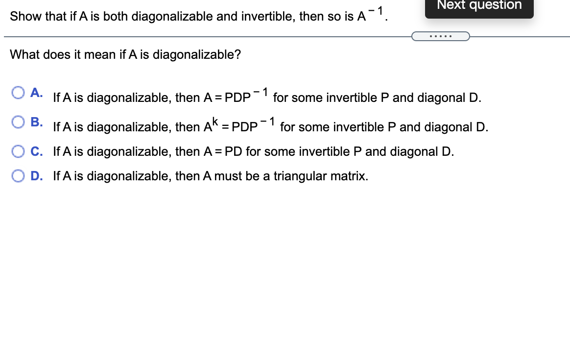 Next question
Show that if A is both diagonalizable and invertible, then so is A'.
.....
What does it mean if A is diagonalizable?
O A.
If A is diagonalizable, then A = PDP
- 1
for some invertible P and diagonal D.
В.
- 1
If A is diagonalizable, then AK =PDP¯ for some invertible P and diagonal D.
%3D
C. If A is diagonalizable, then A = PD for some invertible P and diagonal D.
O D. If A is diagonalizable, then A must be a triangular matrix.
