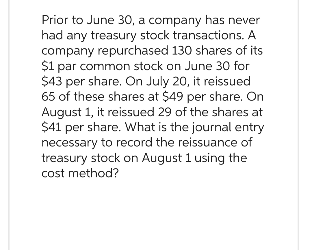 Prior to June 30, a company has never
had any treasury stock transactions. A
company repurchased 130 shares of its
$1 par common stock on June 30 for
$43 per share. On July 20, it reissued
65 of these shares at $49 per share. On
August 1, it reissued 29 of the shares at
$41 per share. What is the journal entry
necessary to record the reissuance of
treasury stock on August 1 using the
cost method?
