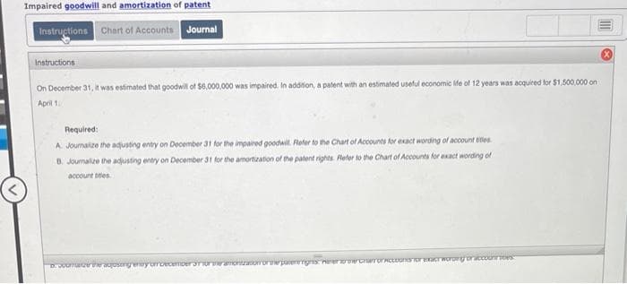 Impaired goodwill and amortization of patent
Instructions Chart of Accounts Journal
Instructions
On December 31, it was estimated that goodwill of $6,000,000 was impaired. In addition, a patent with an estimated useful economic life of 12 years was acquired for $1,500,000 on
April 10
Required:
A. Joumalize the adjusting entry on December 31 for the impaired goodwill. Refer to the Chart of Accounts for exact wording of account titles
B. Journalize the adjusting entry on December 31 for the amortization of the patent rights. Refer to the Chart of Accounts for exact wording of
account titles
ratzer aujosing
wy omdecember 30
oortepanengnis
Carr or Accoons for exact wording or accounties