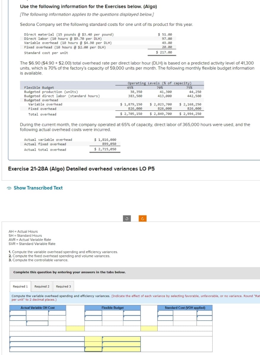 Use the following information for the Exercises below. (Algo)
[The following information applies to the questions displayed below.]
Sedona Company set the following standard costs for one unit of its product for this year.
Direct material (15 pounds @ $3.40 per pound)
Direct labor (10 hours@ $9.70 per DLH)
Variable overhead (10 hours @ $4.90 per DLH)
Fixed overhead (10 hours @ $2.00 per DLH)
Standard cost per unit
The $6.90 ($4.90 + $2.00) total overhead rate per direct labor hour (DLH) is based on a predicted activity level of 41,300
units, which is 70% of the factory's capacity of 59,000 units per month. The following monthly flexible budget information
is available.
Flexible Budget
Budgeted production (units)
Budgeted direct labor (standard hours)
Budgeted overhead
Variable overhead
Fixed overhead
Total overhead
Actual variable overhead
Actual fixed overhead
Actual total overhead
Show Transcribed Text
$ 1,816,000
899,050
$ 2,715,050
AH = Actual Hours
SH= Standard Hours
AVR = Actual Variable Rate
SVR Standard Variable Rate
$ 1,879,150
826,000
$ 2,705,150
During the current month, the company operated at 65% of capacity, direct labor of 365,000 hours were used, and the
following actual overhead costs were incurred.
Exercise 21-28A (Algo) Detailed overhead variances LO P5
1. Compute the variable overhead spending and efficiency variances.
2. Compute the fixed overhead spending and volume variances.
3. Compute the controllable variance.
Operating Levels (% of capacity)
65%
70%
75%
38,350
383,500
44,250
442,500
Complete this question by entering your answers in the tabs below.
$ 51.00
97.00
49.00
20.00
$ 217.00
Flexible Budget
Ć
41,300
413,000
$ 2,023,700
826,000
$ 2,849,700 $ 2,994,250
$ 2,168,250
826,000
Required 1 Required 2 Required 3
Compute the variable overhead spending and efficiency variances. (Indicate the effect of each variance by selecting favorable, unfavorable, or no variance. Round "Rat
per unit" to 2 decimal places.)
Actual Variable OH Cost
Standard Cost (VOH applied)