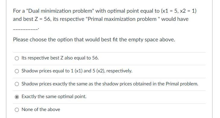 For a "Dual minimization problem" with optimal point equal to (x1 = 5, x2 = 1)
and best Z = 56, its respective "Primal maximization problem " would have
Please choose the option that would best fit the empty space above.
O Its respective best Z also equal to 56.
Shadow prices equal to 1 (x1) and 5 (x2), respectively.
Shadow prices exactly the same as the shadow prices obtained in the Primal problem.
Exactly the same optimal point.
O None of the above