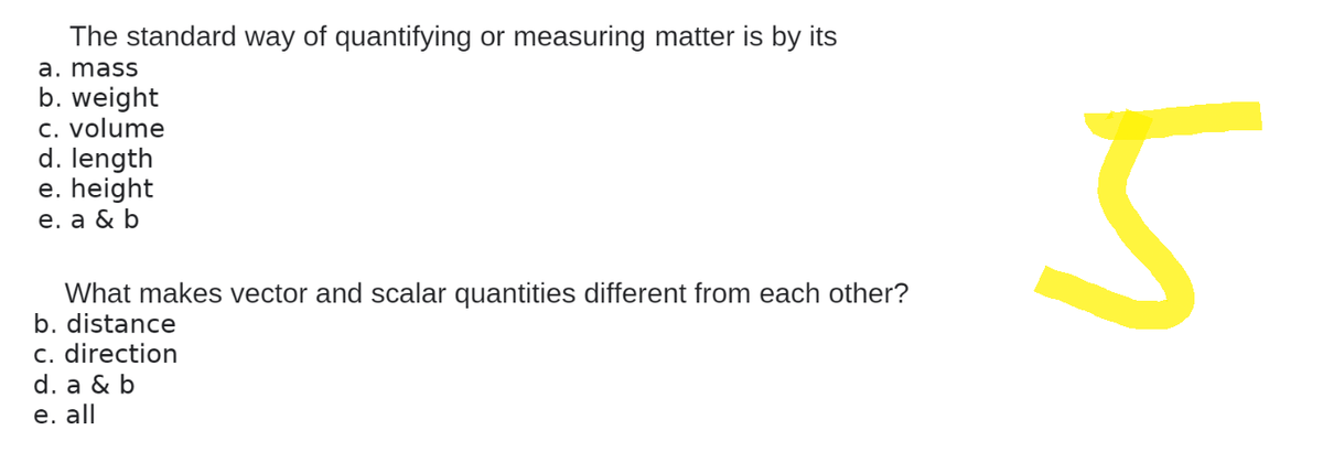 The standard way of quantifying or measuring matter is by its
a. mass
b. weight
c. volume
d. length
e. height
e. a & b
What makes vector and scalar quantities different from each other?
b. distance
c. direction
d. a & b
e. all
5