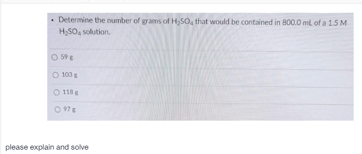 Determine the number of grams of H2SO4 that would be contained in 800.0 mL of a 1.5 M
H2SO4 solution.
O 59 g
103 g
O 118 g
97 g
please explain and solve
