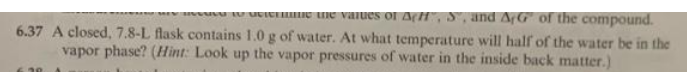 w U utIerE Ue vaIues of AfH", S, and AfG of the compound.
6.37 A closed, 7.8-L flask contains 1.0 g of water. At what temperature will half of the water be in the
vapor phase? (Hint: Look up the vapor pressures of water in the inside back matter.)
