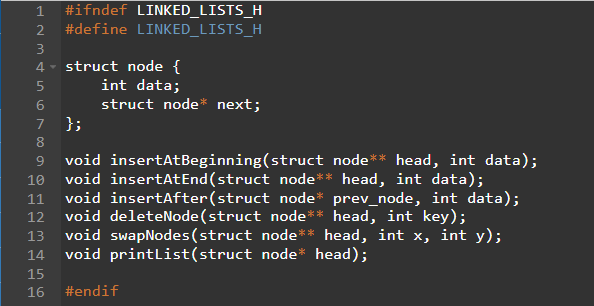 SAWNI
#ifndef LINKED_LISTS_H
#define LINKED_LISTS_H
4 struct node {
int data;
5
6
7
8
9
void insertAtBeginning(struct node** head, int data);
10 void insertAtEnd(struct node** head, int data);
11 void insertAfter(struct
node* prev_node, int data);
12 void deleteNode (struct node** head, int key);
13 void swapNodes (struct node** head, int x, int y);
14 void printList(struct node* head);
15
16
#endif
struct node* next;
};
