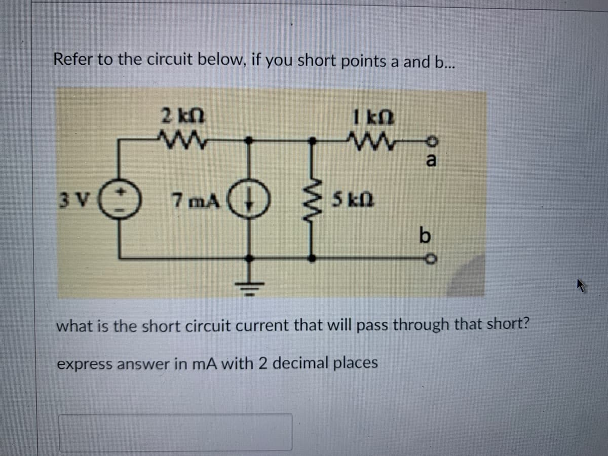 Refer to the circuit below, if you short points a and b...
3 V
2 kn
ww
7 MA+
1kQ
wo
5kD
a
b
what is the short circuit current that will pass through that short?
express answer in mA with 2 decimal places