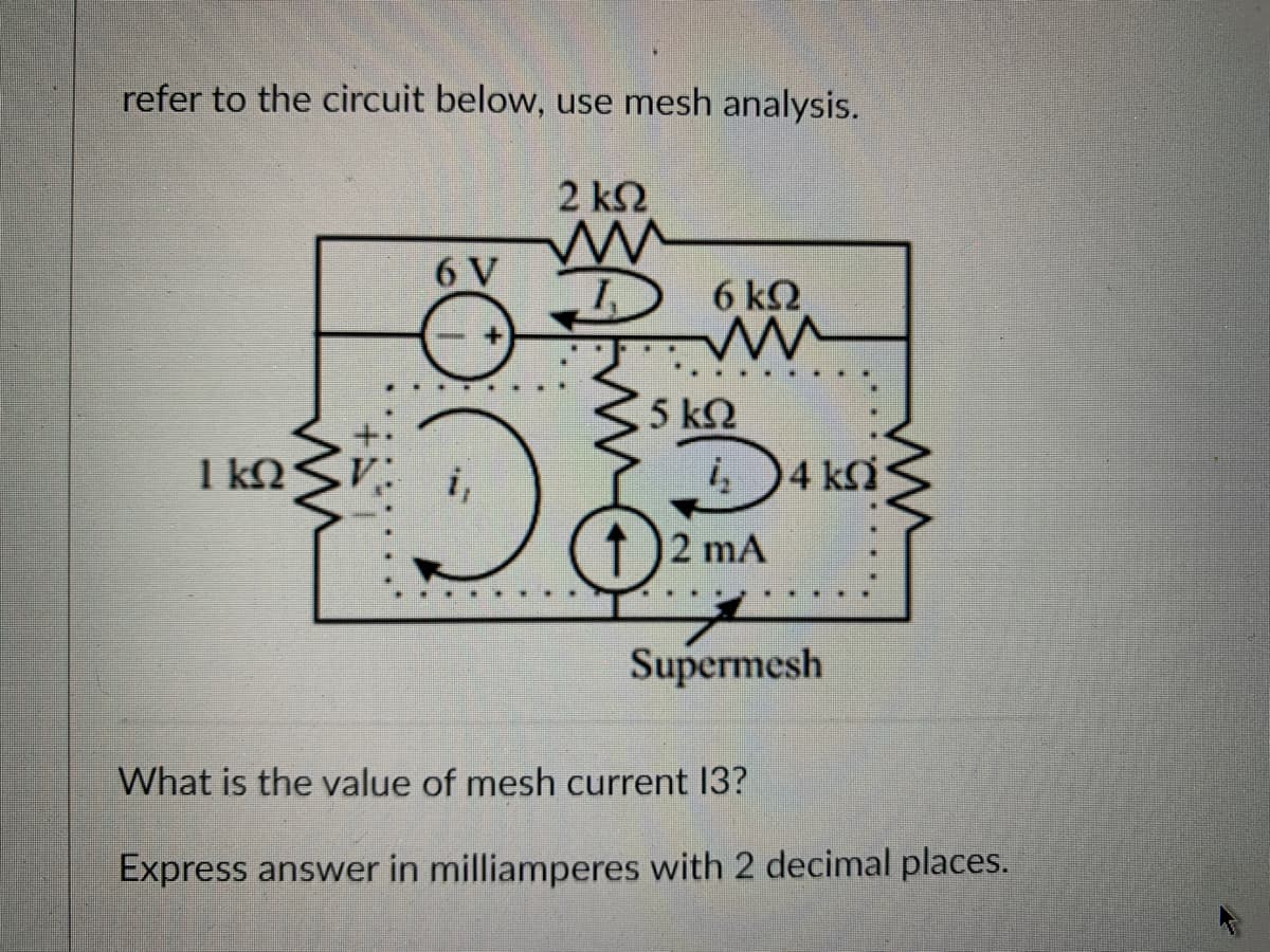 refer to the circuit below, use mesh analysis.
2 ΚΩ
mu
1,
ΙΚΩ
6 V
D
6 kQ
ww
5 ΚΩ
į₂
2 mA
)4 kh
Supermesh
What is the value of mesh current 13?
Express answer in milliamperes with 2 decimal places.