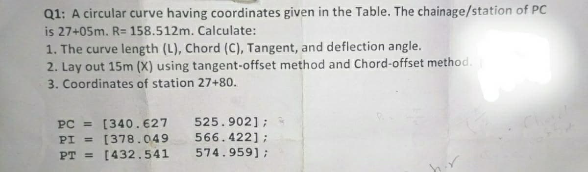 Q1: A circular curve having coordinates given in the Table. The chainage/station of PC
is 27+05m. R= 158.512m. Calculate:
1. The curve length (L), Chord (C), Tangent, and deflection angle.
2. Lay out 15m (X) using tangent-offset method and Chord-offset method.
3. Coordinates of station 27+80.
PC = [340.627 525.902] ;
PI = [378.049
566.422];
PT = [432.541
574.959];
h.r
Choral
st