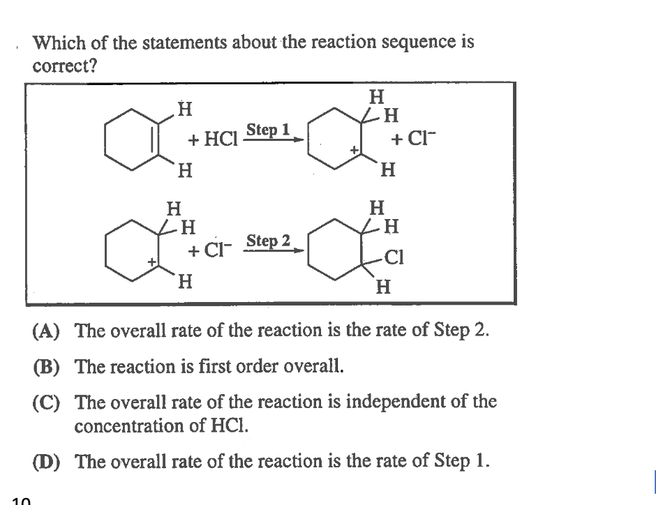 Which of the statements about the reaction sequence is
correct?
H
LH
+ Cl-
+ HCI Step 1
H.
H.
H
+ CI- Step 2
Cl
H.
H.
(A) The overall rate of the reaction is the rate of Step 2.
(B) The reaction is first order overall.
(C) The overall rate of the reaction is independent of the
concentration of HCl.
(D) The overall rate of the reaction is the rate of Step 1.
