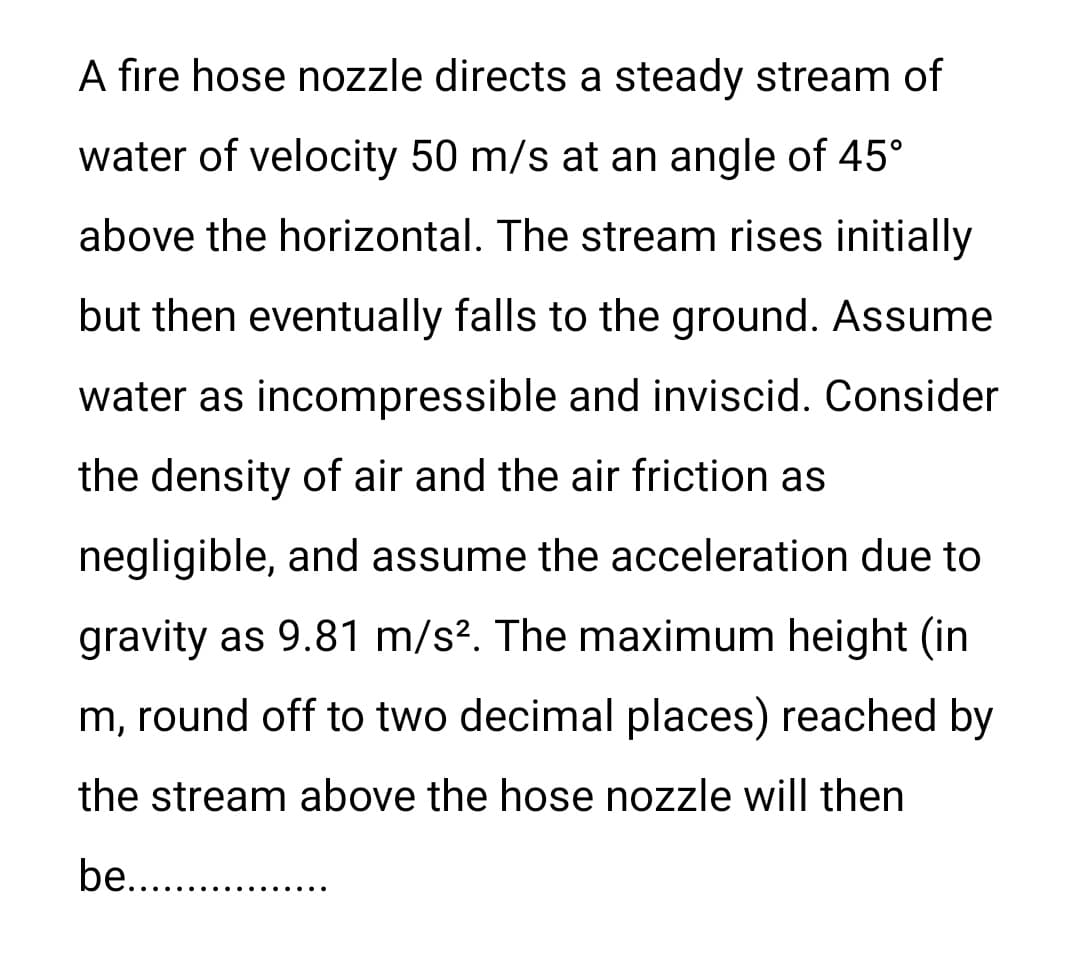 A fire hose nozzle directs a steady stream of
water of velocity 50 m/s at an angle of 45°
above the horizontal. The stream rises initially
but then eventually falls to the ground. Assume
water as incompressible and inviscid. Consider
the density of air and the air friction as
negligible, and assume the acceleration due to
gravity as 9.81 m/s². The maximum height (in
m, round off to two decimal places) reached by
the stream above the hose nozzle will then
be..............