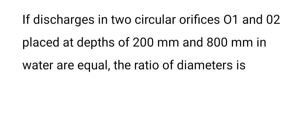 If discharges in two circular orifices 01 and 02
placed at depths of 200 mm and 800 mm in
water are equal, the ratio of diameters is