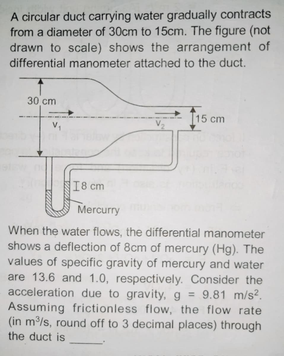 A circular duct carrying water gradually contracts
from a diameter of 30cm to 15cm. The figure (not
drawn to scale) shows the arrangement of
differential manometer attached to the duct.
30 cm
V₁
18 cm
115 cm
Mercurry
When the water flows, the differential manometer
shows a deflection of 8cm of mercury (Hg). The
values of specific gravity of mercury and water
are 13.6 and 1.0, respectively. Consider the
acceleration due to gravity, g = 9.81 m/s².
Assuming frictionless flow, the flow rate
(in m³/s, round off to 3 decimal places) through
the duct is