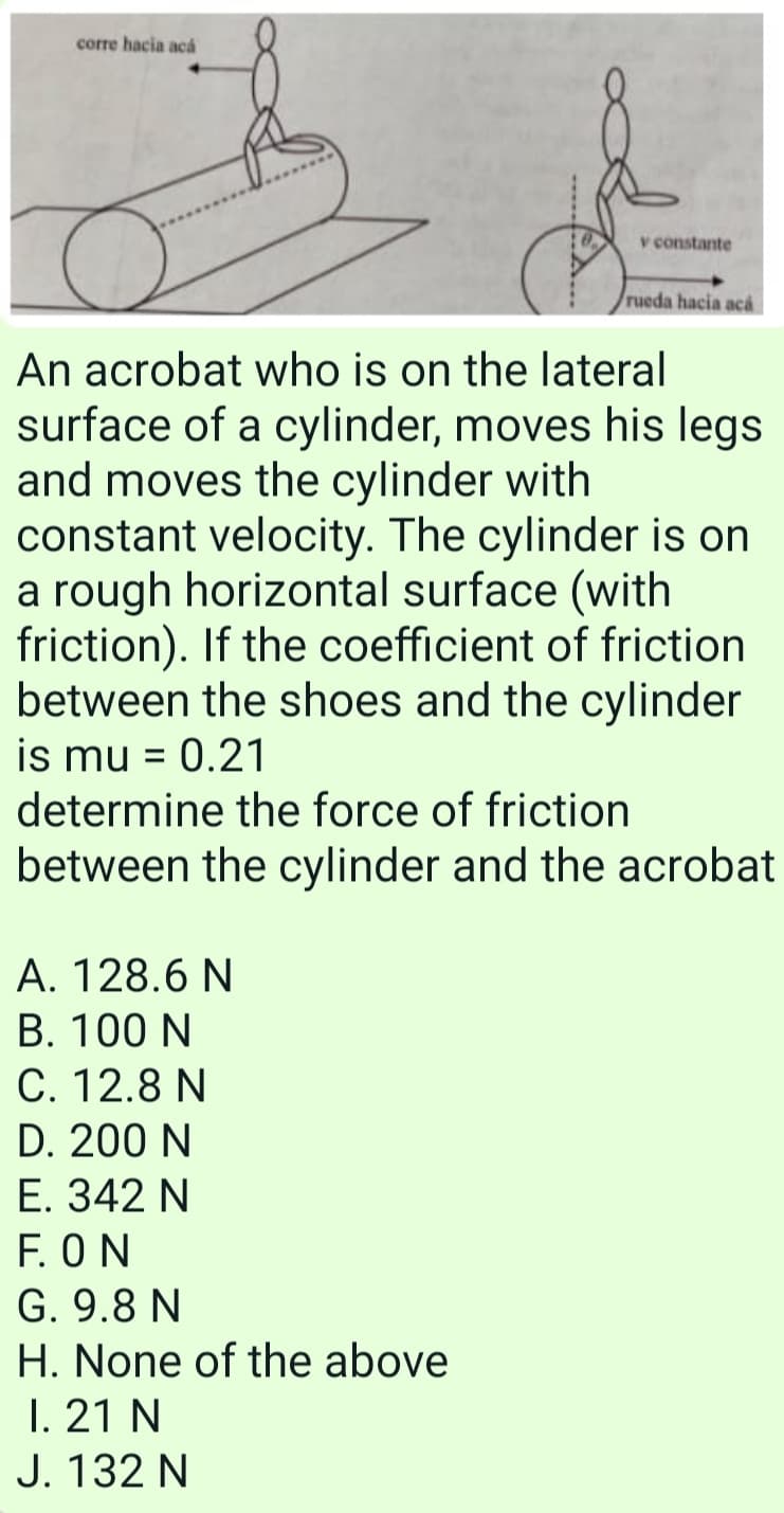 corre hacia acả
v constante
rueda hacia ac
An acrobat who is on the lateral
surface of a cylinder, moves his legs
and moves the cylinder with
constant velocity. The cylinder is on
a rough horizontal surface (with
friction). If the coefficient of friction
between the shoes and the cylinder
is mu = 0.21
determine the force of friction
%3D
between the cylinder and the acrobat
A. 128.6 N
B. 100 N
C. 12.8 N
D. 200 N
E. 342 N
F. ON
G. 9.8 N
H. None of the above
1. 21 N
J. 132 N
