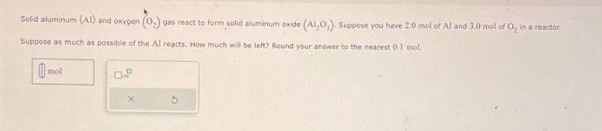 Solid aluminum (AI) and oxygen (0,) gas react to form solid aluminum oxide (Al₂O,). Suppose you have 2.0 mol of Al and 3.0 mol of O, in a reactor,
Suppose as much as possible of the Al reacts. How much will be left? Round your answer to the nearest 0.1 mol.
mol
X