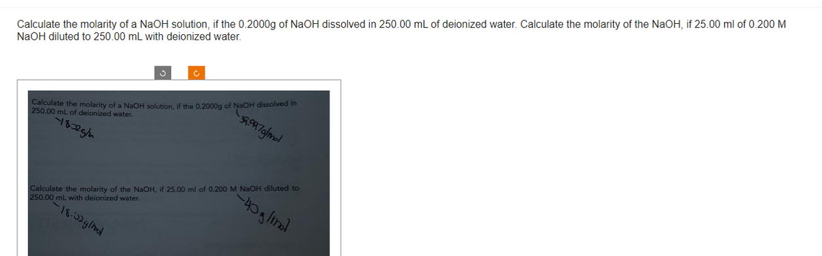 Calculate the molarity of a NaOH solution, if the 0.2000g of NaOH dissolved in 250.00 mL of deionized water. Calculate the molarity of the NaOH, if 25.00 ml of 0.200 M
NaOH diluted to 250.00 mL with deionized water.
39.997g/mol
Calculate the molarity of a NaOH solution, if the 0.2000g of NaOH dissolved in
250.00 mL of deionized water.
-18325/m
Calculate the molarity of the NaOH, if 25.00 ml of 0.200 M NaOH diluted to
00 mL with deionized water.
250.00
18.32g/mnd
-40 g/mol