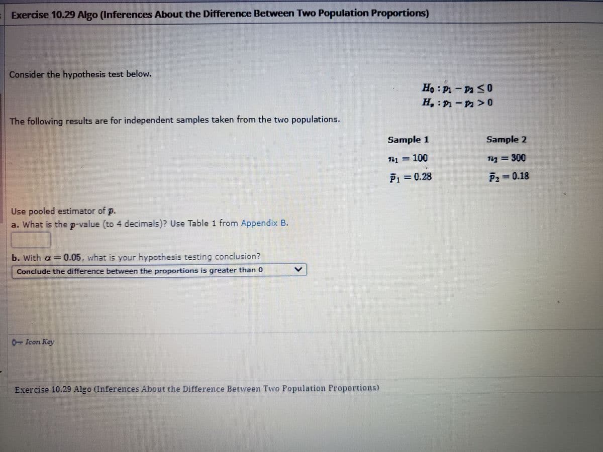 Exercise 10.29 Algo (Inferences About the Difference Between Two Population Proportions)
Consider the hypothesis test below.
The following results are for independent samples taken from the two populations.
Use pooled estimator of p.
a. What is the p-value (to 4 decimals)? Use Table 1 from Appendix B.
b. With a = 0.05, what is your hypothesis testing conclusion?
Conclude the difference between the proportions is greater than 0
6-Icon Key
Exercise 10.29 Algo (Inferences About the Difference Between Two Population Proportions)
Ho: Pi-Pa ≤0
H₂: P-P>0
Sample 1
¹4-100
P₁ = 0.28
Sample 2
143-300
F₂ = 0.18