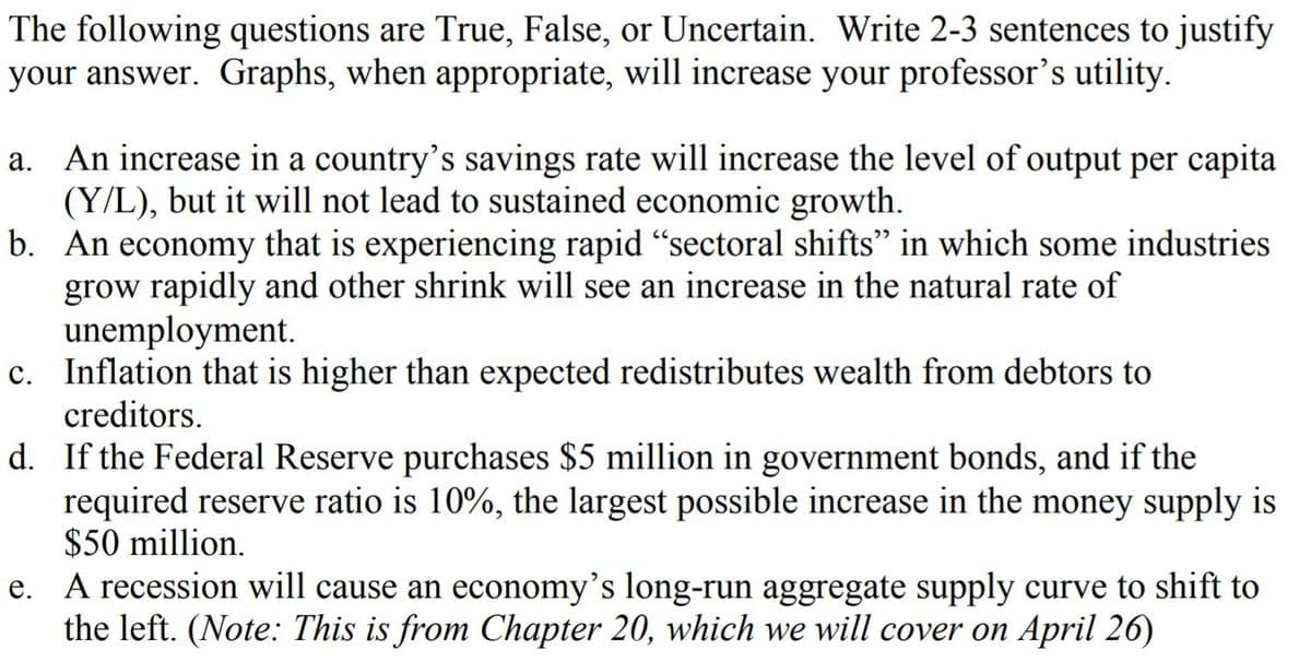 The following questions are True, False, or Uncertain. Write 2-3 sentences to justify
your answer. Graphs, when appropriate, will increase your professor's utility.
An increase in a country's savings rate will increase the level of output per capita
(Y/L), but it will not lead to sustained economic growth.
b. An economy that is experiencing rapid "sectoral shifts" in which some industries
grow rapidly and other shrink will see an increase in the natural rate of
unemployment.
c. Inflation that is higher than expected redistributes wealth from debtors to
creditors.
d. If the Federal Reserve purchases $5 million in government bonds, and if the
required reserve ratio is 10%, the largest possible increase in the money supply is
$50 million.
e. A recession will cause an economy's long-run aggregate supply curve to shift to
the left. (Note: This is from Chapter 20, which we will cover on April 26)
