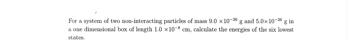 and 5.0x10-26 g in
For a system of two non-interacting particles of mass 9.0 ×10
a one dimensional box of length 1.0 ×10-8 cm, calculate the energies of the six lowest
-26
states.
