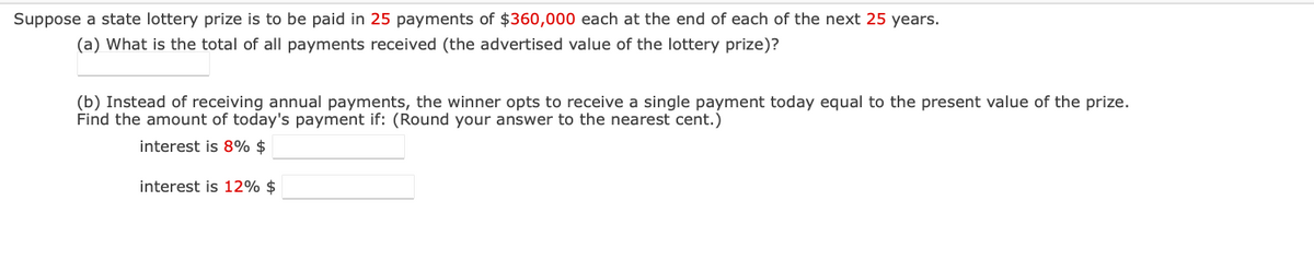 Suppose a state lottery prize is to be paid in 25 payments of $360,000 each at the end of each of the next 25 years.
(a) What is the total of all payments received (the advertised value of the lottery prize)?
(b) Instead of receiving annual payments, the winner opts to receive a single payment today equal to the present value of the prize.
Find the amount of today's payment if: (Round your answer to the nearest cent.)
interest is 8% $
interest is 12% $