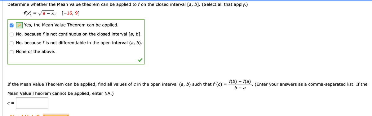 Determine whether the Mean Value theorem can be applied to f on the closed interval [a, b]. (Select all that apply.)
f(x)
9 — х,
[-16, 9]
-
O Yes, the Mean Value Theorem can be applied.
No, because f is not continuous on the closed interval [a, b].
No, because f is not differentiable in the open interval (a, b).
None of the above.
f(b) – f(a)
If the Mean Value Theorem can be applied, find all values of c in the open interval (a, b) such that f'(c)
(Enter your answers as a comma-separated list. If the
a
Mean Value Theorem cannot be applied, enter NA.)
C =
