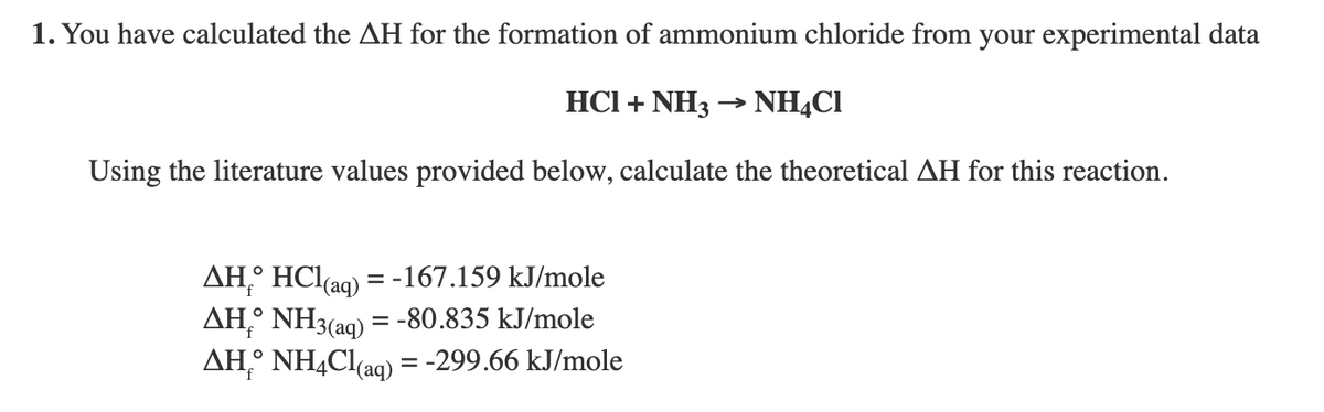 1. You have calculated the AH for the formation of ammonium chloride from your experimental data
HCI + NH3 → NHẠCI
Using the literature values provided below, calculate the theoretical AH for this reaction.
AH,° HCl(ag) = -167.159 kJ/mole
AH,° NH3(aq) = -80.835 kJ/mole
AH,° NHẠC1(aq) = -299.66 kJ/mole
%3D
