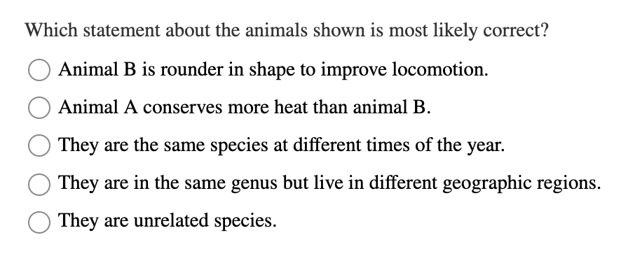 Which statement about the animals shown is most likely correct?
Animal B is rounder in shape to improve locomotion.
Animal A conserves more heat than animal B.
They are the same species at different times of the year.
They are in the same genus but live in different geographic regions.
They are unrelated species.

