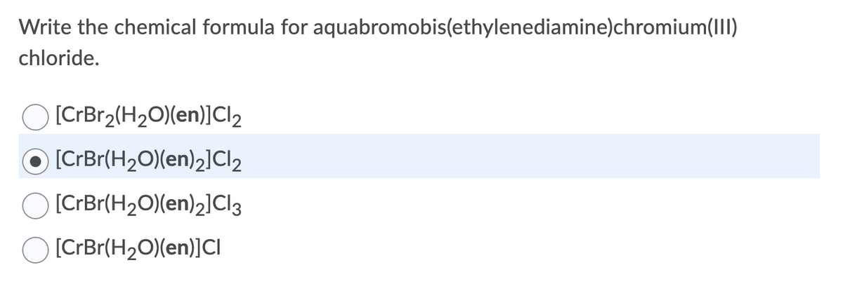 Write the chemical formula for aquabromobis(ethylenediamine)chromium(III)
chloride.
[CrBr2(H2O)(en)]Cl2
[CrBr(H2O)(en)2]Cl2
[CrBr(H2O)(en)2]Cl3
[CrBr(H2O)(en)]CI
