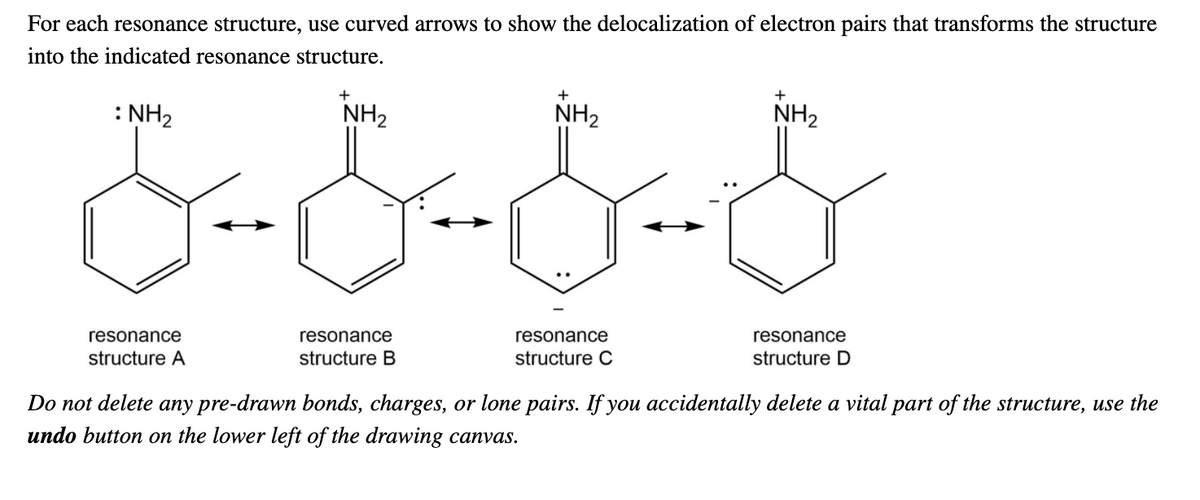 For each resonance structure, use curved arrows to show the delocalization of electron pairs that transforms the structure
into the indicated resonance structure.
+
+
: NH2
NH2
NH2
NH2
resonance
resonance
resonance
resonance
structure A
structure B
structure C
structure D
Do not delete any pre-drawn bonds, charges, or lone pairs. If you accidentally delete a vital part of the structure, use the
undo button on the lower left of the drawing canvas.
