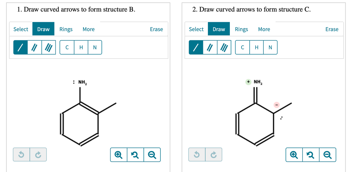 1. Draw curved arrows to form structure B.
2. Draw curved arrows to form structure C.
Select
Draw
Rings
More
Erase
Select
Draw
Rings
More
Erase
C
H
N
C
H
: NH,
+ NH,
