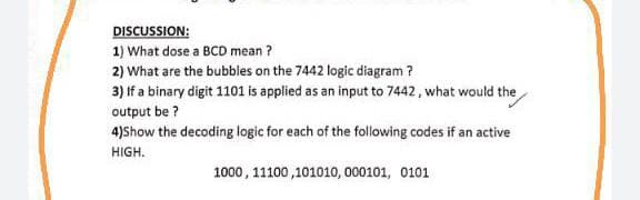 DISCUSSION:
1) What dose a BCD mean ?
2) What are the bubbles on the 7442 logic diagram ?
3) If a binary digit 1101 is applied as an input to 7442, what would the
output be ?
4)Show the decoding logic for each of the following codes if an active
HIGH.
1000, 11100 ,101010, 000101, 0101

