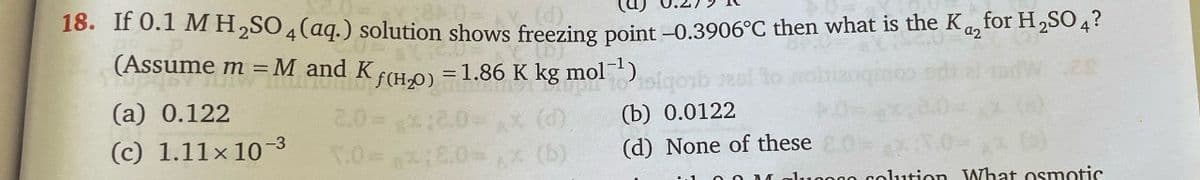 a2
18. If 0.1 M H2SO4(aq.) solution shows freezing point -0.3906°C then what is the K₁₂ for H2SO4?
(Assume m = M and Kƒ(H₂O)
=1.86 K kg mol-¹) siqob
(a) 0.122
(c) 1.11x 10-3
-3
1.0-8.0
(b) 0.0122
(d) None of these
luppo colution What osmotic