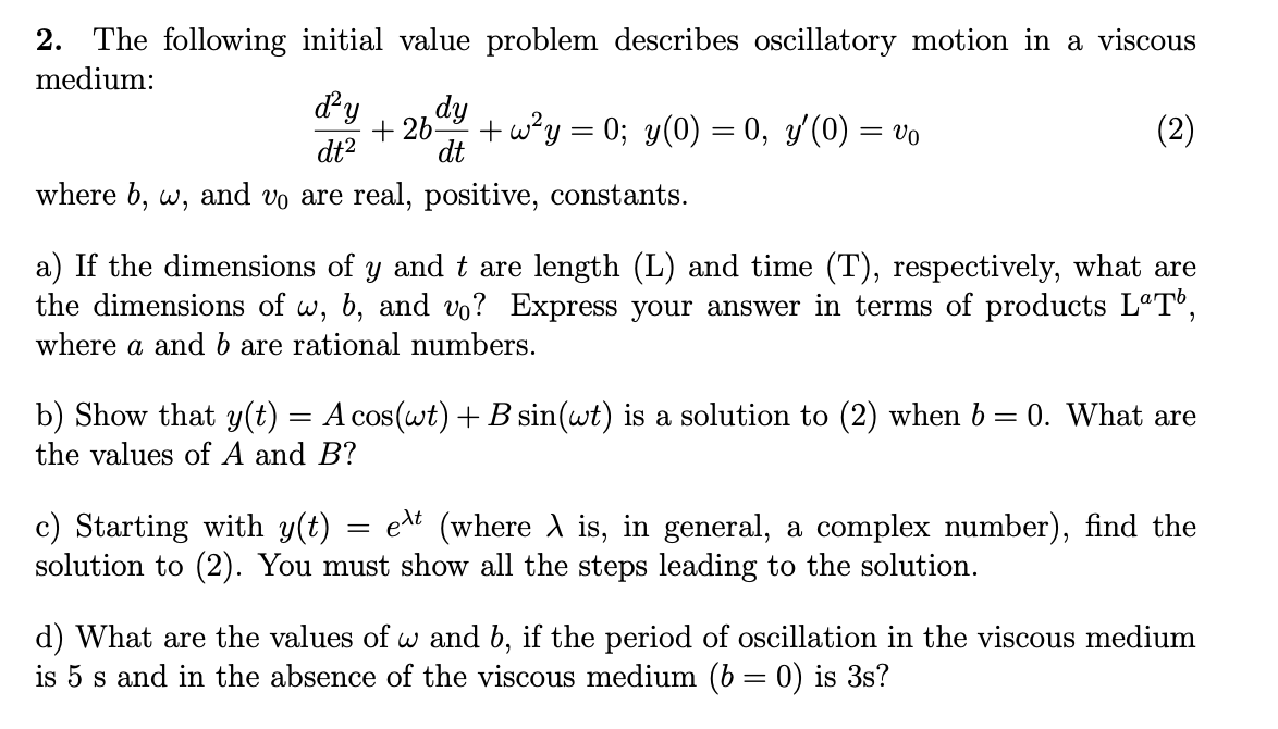 2. The following initial value problem describes oscillatory motion in a viscous
medium:
dy
dy
+ 26-
+ w?y = 0; y(0) = 0, y/(0) = vo
(2)
dt2
dt
where b, w, and vo are real, positive, constants.
a) If the dimensions of y and t are length (L) and time (T), respectively, what are
the dimensions of w, b, and vo? Express your answer in terms of products LªT°,
where a and b are rational numbers.
b) Show that y(t)
the values of A and B?
A cos(wt) + B sin(wt) is a solution to (2) when b = 0. What are
c) Starting with y(t)
solution to (2). You must show all the steps leading to the solution.
eat (where A is, in general, a complex number), find the
d) What are the values of w and b, if the period of oscillation in the viscous medium
is 5 s and in the absence of the viscous medium (b = 0) is 3s?
