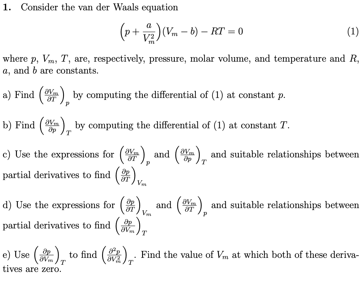 1. Consider the van der Waals equation
(1)
a
(p+ v2) (Vm – b) – RT = 0
V2
m
where p, Vm, T, are, respectively, pressure, molar volume, and temperature and R,
a, and b are constants.
a) Find
aVm
) by computing the differential of (1) at constant p.
b) Find
) by computing the differential of (1) at constant T.
aVm
T
c) Use the expressions for ().
aVm
and (m) and suitable relationships between
aVm
ƏT
partial derivatives to find ().
ƏT
Vm
d) Use the expressions for ().
др
ƏT
and ().
aVm
ƏT
and suitable relationships between
Vm
partial derivatives to find ()
aVm
T
e) Use (
ap
to find (
Find the value of Vm at which both of these deriva-
av2
T
tives are zero.
