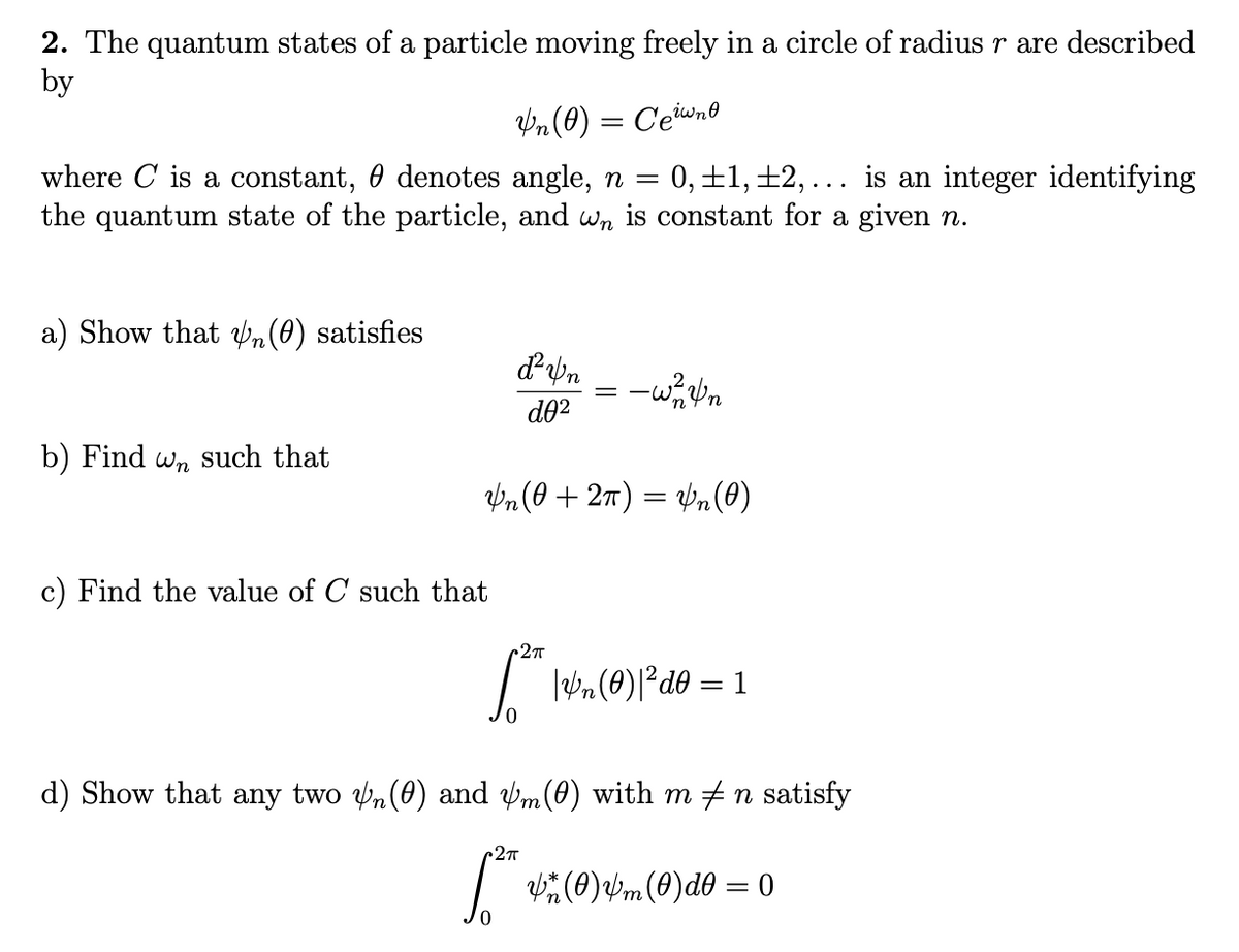 2. The quantum states of a particle moving freely in a circle of radius r are described
by
Vn (0) = Ceiwno
0, ±1,±2, ... is an integer identifying
where C is a constant, 0 denotes angle, n =
the quantum state of the particle, and wn is constant for a given n.
a) Show that Vn(0) satisfies
-wn
d02
b) Find wn such that
Vn (0 + 27) = Vn (0)
c) Find the value of C such that
d) Show that any two n(0) and vm(0) with m +n satisfy
2T
| (0)Vm(0)d0 = 0

