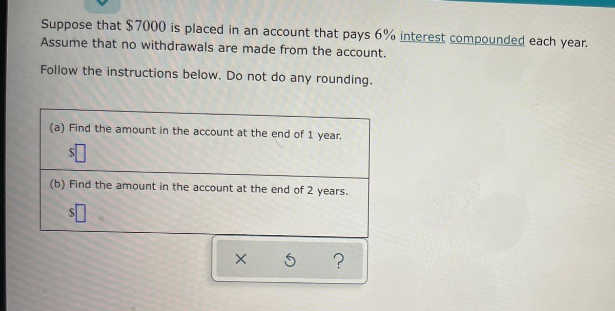 Suppose that $7000 is placed in an account that pays 6% interest compounded each year.
Assume that no withdrawals are made from the account.
Follow the instructions below. Do not do any rounding.
(a) Find the amount in the account at the end of 1 year.
(b) Find the amount in the account at the end of 2 years.
