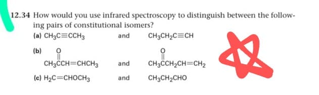 12.34 How would you use infrared spectroscopy to distinguish between the follow-
ing pairs of constitutional isomers?
(a) CH3C=CCH3
文
and
CH3CH2C=CH
(b)
CH3CH=CHCH3
and
CH3CH,CH=CH2
(c) H2C=CHOCH3
CH3CH2CHO
and
