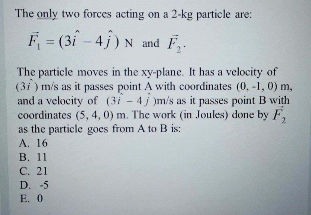 The only two forces acting on a 2-kg particle are:
F = (3î - 4j) N
and F,.
The particle moves in the xy-plane. It has a velocity of
(3i ) m/s as it passes point A with coordinates (0, -1, 0) m,
and a velocity of (3i – 4j )m/s as it passes point B with
coordinates (5, 4, 0) m. The work (in Joules) done by F,
as the particle goes from A to B is:
А. 16
В. 11
С. 21
D. -5
Е. 0
