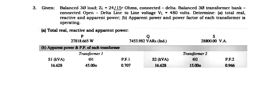 3. Given: Balanced 30 load; Z₁ = 24/15⁰ Ohms, connected - delta. Balanced 30 transformer bank -
connected Open - Delta Line to Line voltage V₁ = 480 volts. Determine: (a) total real,
reactive and apparent power; (b) Apparent power and power factor of each transformer is
operating.
(a) Total real, reactive and apparent power:
Q
S
P
27818.665 W
7453.982 VARs (Ind.)
28800.00 V.A.
(b) Apparent power & P.F. of each transformer
Transformer 1
01
Transformer 2
e2
S2 (kVA)
SI (KVA)
16.628
45.000
16.628
15.000
P.F.1
0.707
P.F.2
0.966