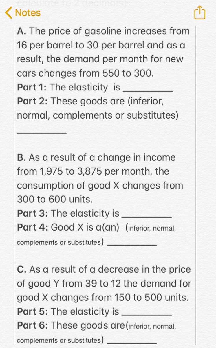 to2 decimas)
( Notes
A. The price of gasoline increases from
16 per barrel to 30 per barrel and as a
result, the demand per month for new
cars changes from 550 to 300.
Part 1: The elasticity is
Part 2: These goods are (inferior,
normal, complements or substitutes)
B. As a result of a change in income
from 1,975 to 3,875 per month, the
consumption of good X changes from
300 to 600 units.
Part 3: The elasticity is
Part 4: Good X is a(an) (inferior, normal,
complements or substitutes)
C. As a result of a decrease in the price
of good Y from 39 to 12 the demand for
good X changes from 150 to 500 units.
Part 5: The elasticity is
Part 6: These goods are (inferior, normal,
complements or substitutes)
