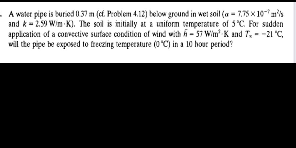 A water pipe is buried 0.37 m (cf. Problem 4.12) below ground in wet soil (a = 7.75 x 10-7m²/s
and k = 2.59 W/m K). The soil is initially at a uniform temperature of 5°C. For sudden
application of a convective surface condition of wind with h = 57 W/m² K and T₂ = -21 °C,
will the pipe be exposed to freezing temperature (0 °C) in a 10 hour period?