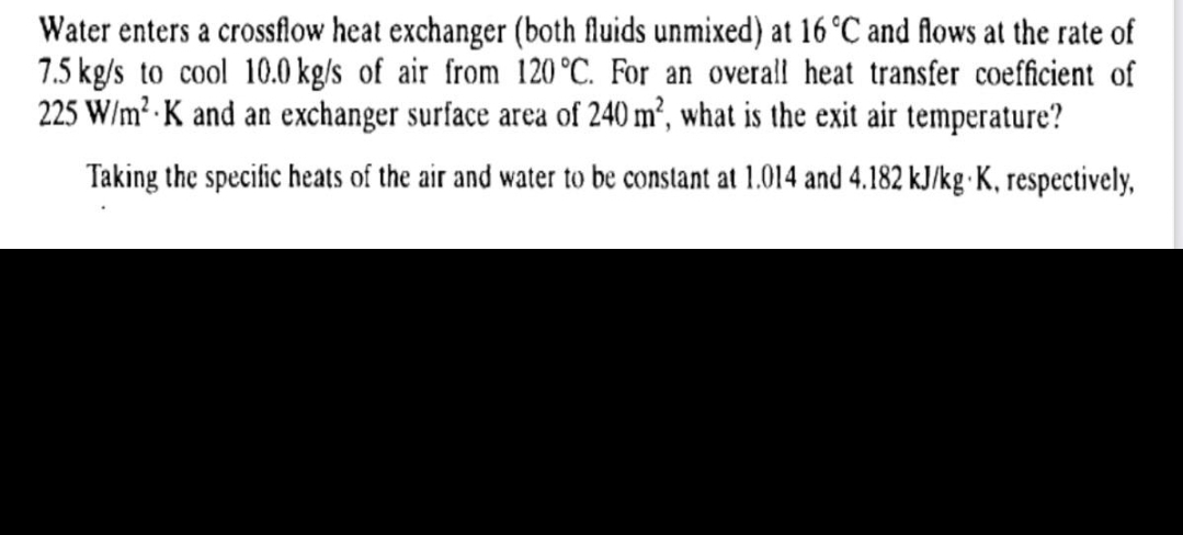 Water enters a crossflow heat exchanger (both fluids unmixed) at 16 °C and flows at the rate of
7.5 kg/s to cool 10.0 kg/s of air from 120 °C. For an overall heat transfer coefficient of
225 W/m² K and an exchanger surface area of 240 m², what is the exit air temperature?
Taking the specific heats of the air and water to be constant at 1.014 and 4.182 kJ/kg K, respectively,